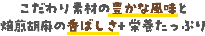 こだわり素材の豊かな風味と焙煎胡麻の香ばしさ +栄養たっぷり