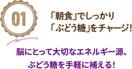 01「朝食」でしっかり「ぶどう糖」をチャージ！脳にとって大切なエネルギー源、ぶどう糖を手軽に補える！