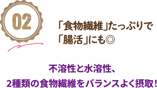 02「食物繊維」たっぷりで「腸活」にも◎不溶性と水溶性、2種類の食物繊維をバランスよく摂取！