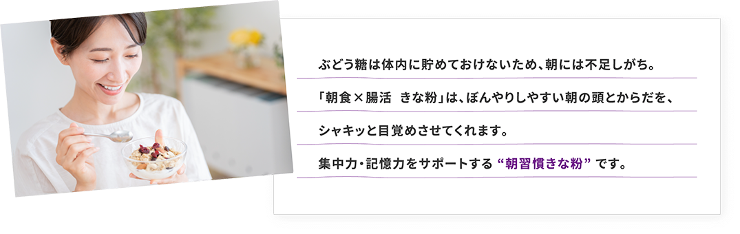 ぶどう糖は体内に貯めておけないため、朝には不足しがち。「朝食×腸活  きな粉」は、ぼんやりしやすい朝の頭とからだを、シャキッと目覚めさせてくれます。集中力・記憶力をサポートする “朝習慣きな粉” です。