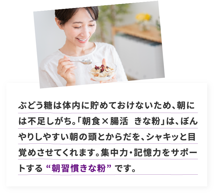 ぶどう糖は体内に貯めておけないため、朝には不足しがち。「朝食×腸活  きな粉」は、ぼんやりしやすい朝の頭とからだを、シャキッと目覚めさせてくれます。集中力・記憶力をサポートする “朝習慣きな粉” です。