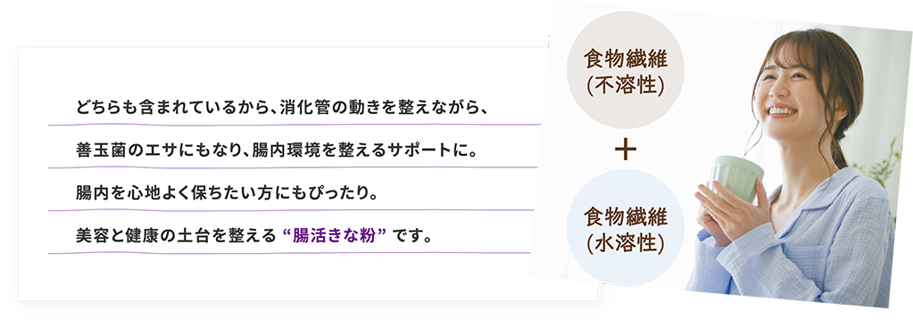 どちらも含まれているから、消化管の動きを整えながら、善玉菌のエサにもなり、腸内環境を整えるサポートに。腸内を心地よく保ちたい方にもぴったり。美容と健康の土台を整える “腸活きな粉” です。