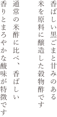 香ばしい黒ごまと甘みのある米を原料に醸造した穀物酢です 通常の米酢に比べ、香ばしい香りとまろやかな酸味が特徴です