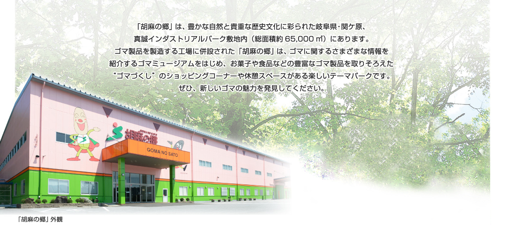 「胡麻の郷」は、豊かな自然と貴重な歴史文化に彩られた岐阜県・関ケ原、真誠インダストリアルパーク敷地内（総面積約65,000㎡）にあります。ゴマ製品を製造する工場に併設された「胡麻の郷」は、ゴマに関するさまざまな情報を紹介するゴマミュージアムをはじめ、お菓子や食品などの豊富なゴマ製品を取りそろえた”ゴマづくし”のショッピングコーナーや休憩スペースがある楽しいテーマパークです。ぜひ、新しいゴマの魅力を発見してください。