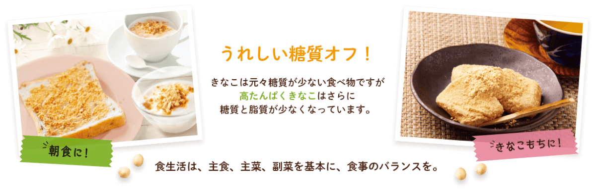 きなこは元々糖質が少ない食べ物ですが、高たんぱくきなこはさらに糖質と脂質が少なくなっています。朝食やきなこもちに。