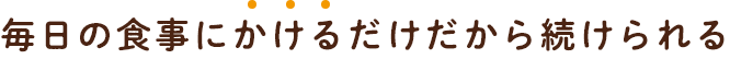 毎日の食事にかけるだけだから続けられる