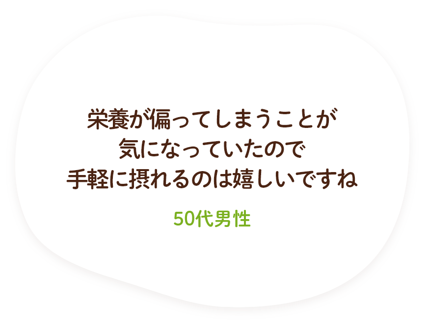 栄養が偏ってしまうことが気になっていたので手軽に摂れるのは嬉しいですね（50代男性）