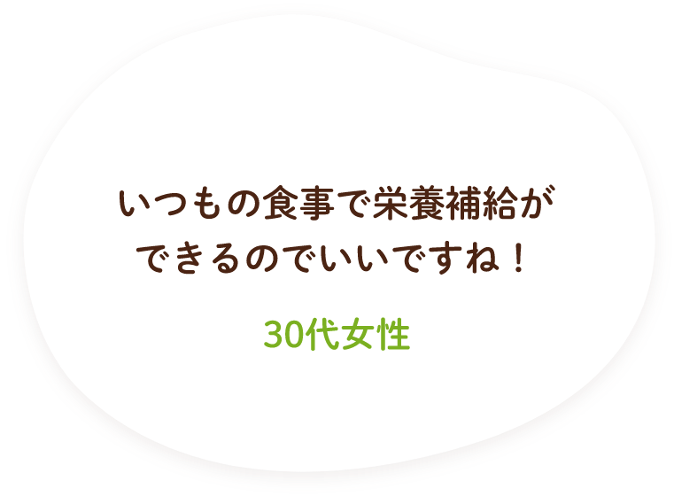 いつもの食事で栄養補給ができるのでいいですね！（30代女性）