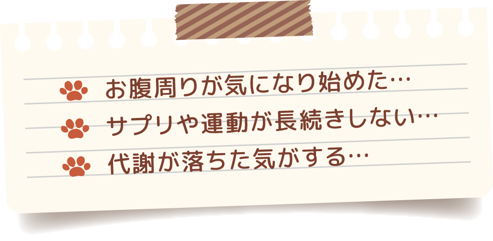 お腹周りが気になり始めた…、サプリや運動が長続きしない…、代謝が落ちた気がする…