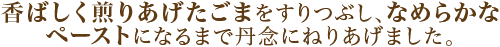 香ばしく煎りあげたごまをすりつぶし、なめらかなペーストになるまで丹念にねりあげました。