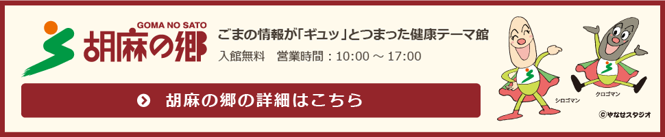 胡麻の郷 ごまの情報が「ギュッ」とつまった健康テーマ館 入館無料　営業時間：10:00～17:00 休館日：12月下旬～翌年2月末日