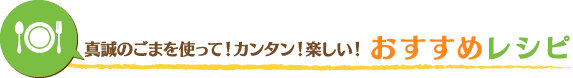 真誠ごまを使って！カンタン！楽しい！おすすめレシピ